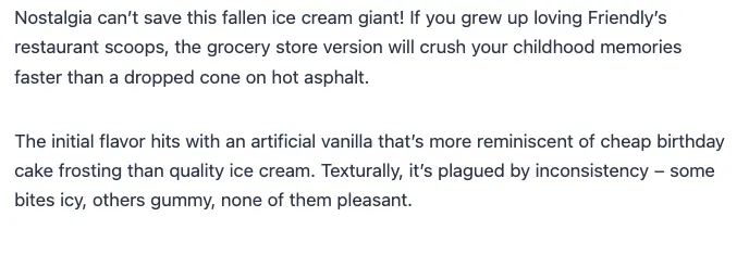 Nostalgia can't save this fallen ice cream giant! If you grew up loving Friendly's restaurant scoops, the grocery store version will crush your childhood memories faster than a dropped cone on hot asphalt. The initial flavor hits with an artificial vanilla that's more reminiscent of cheap birthday cake frosting than quality ice cream. Texturally, it's plagued by inconsistency – some bites icy, others gummy, none of them pleasant.