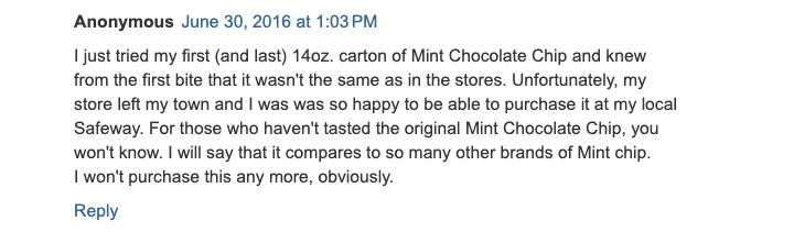A blog comment labeled Anonymous June 30, 2016 at 1:03 PM that reads: I just tried my first (and last) 14oz. carton of Mint Chocolate Chip and knew from the first bite that it wasnt the same as in the stores. Unfortunately, my store left my town and I was so happy to be able to purchase it at my local Safeway. For those who havent tasted the original Mint Chocolate Chip, you wont know. I will say that it compares to so many other brands of Mint chip. I won't purchase this any more, obviously. A blue Reply link appears below the comment.