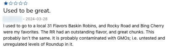 Anonymized screenshot of a 1-star review from March 28, 2024 titled Used to be great. Reviewer recalls Rocky Road and Bing Cherry from a local 31 Flavors Baskin Robbins having outstanding flavor and chunks, and states the current product is probably not the same and speculates about GMO contamination.