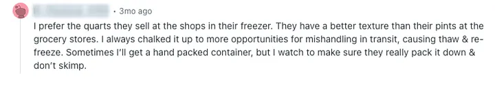 A Reddit comment. The text reads: I prefer the quarts they sell at the shops in their freezer. They have a better texture than their pints at the grocery stores. I always chalked it up to more opportunities for mishandling in transit, causing thaw & re-freeze. Sometimes Ill get a hand packed container, but I watch to make sure they really pack it down & dont skimp.