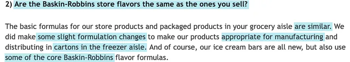 FAQ text.
Question in blue highlight: 2. Are the Baskin-Robbins store flavors the same as the ones you sell? Answer: The basic formulas for our store products and packaged products in your grocery aisle are similar. We did make some slight formulation changes to make our products appropriate for manufacturing and distributing in cartons in the freezer aisle. And of course, our ice cream bars are all new, but also use some of the core Baskin-Robbins flavor formulas.