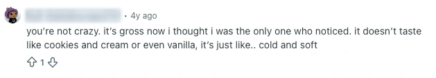 Anonymized screenshot comment. 'You’re not crazy. it’s gross now i thought i was the only one who noticed. it doesnt taste like cookies and cream or even vanilla, its just like.. cold and soft.'