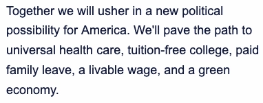 Together we will usher in a new political possibility for America. We'll pave the path to universal health care, tuition-free college, paid family leave, a livable wage, and a green economy.